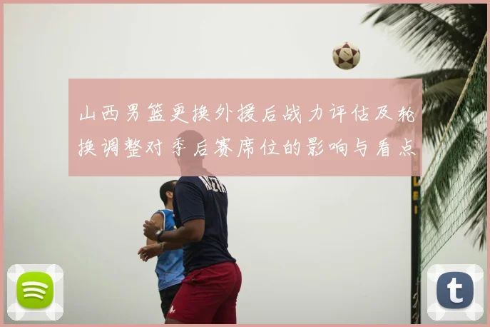 山西男篮更换外援后战力评估及轮换调整对季后赛席位的影响与看点