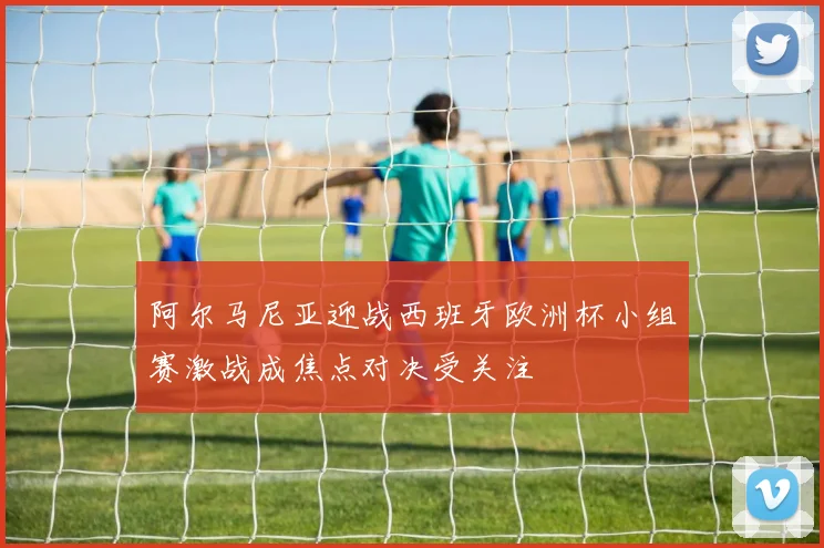 阿尔马尼亚迎战西班牙欧洲杯小组赛激战成焦点对决受关注