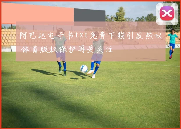阿巴达电子书txt免费下载引发热议 体育版权保护再受关注