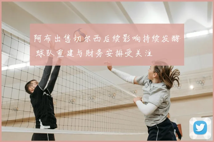 阿布出售切尔西后续影响持续发酵 球队重建与财务安排受关注