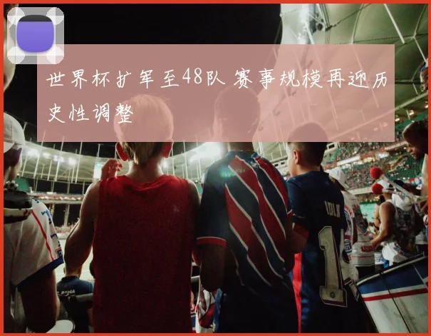 世界杯扩军至48队 赛事规模再迎历史性调整