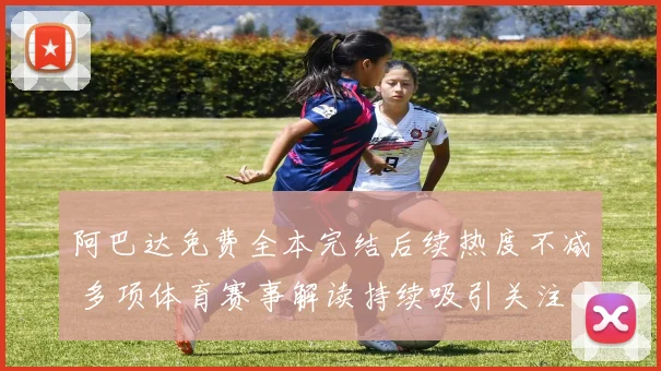 阿巴达免费全本完结后续热度不减 多项体育赛事解读持续吸引关注