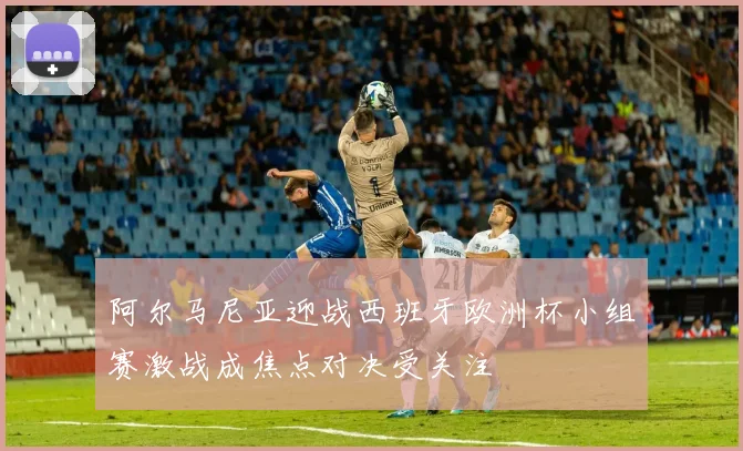 阿尔马尼亚迎战西班牙欧洲杯小组赛激战成焦点对决受关注