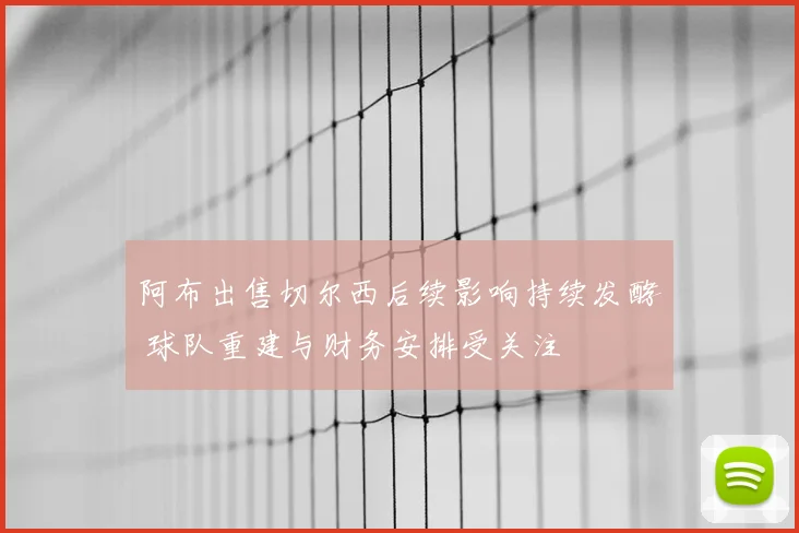 阿布出售切尔西后续影响持续发酵 球队重建与财务安排受关注