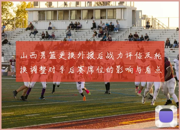 山西男篮更换外援后战力评估及轮换调整对季后赛席位的影响与看点