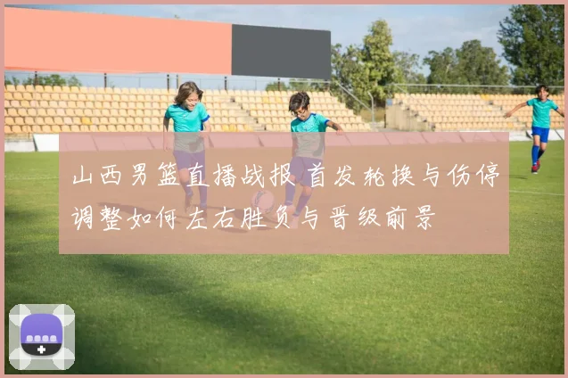 山西男篮直播战报 首发轮换与伤停调整如何左右胜负与晋级前景