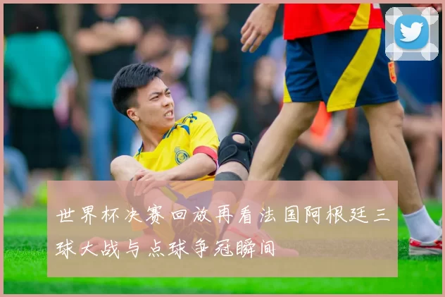世界杯决赛回放再看法国阿根廷三球大战与点球争冠瞬间