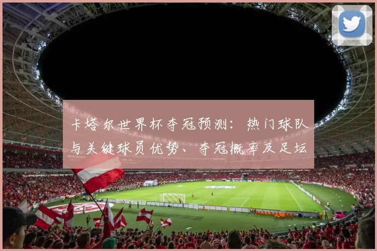 卡塔尔世界杯夺冠预测：热门球队与关键球员优势、夺冠概率及足坛影响解读