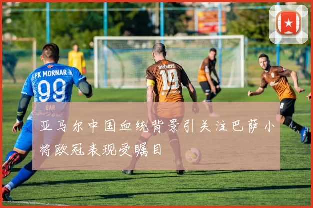 亚马尔中国血统背景引关注巴萨小将欧冠表现受瞩目