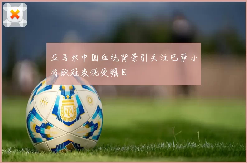 亚马尔中国血统背景引关注巴萨小将欧冠表现受瞩目