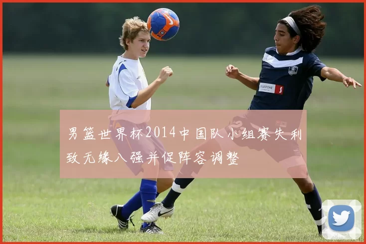 男篮世界杯2014中国队小组赛失利致无缘八强并促阵容调整