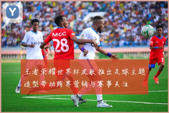 王者荣耀世界杯皮肤推出足球主题造型带动跨界营销与赛事关注