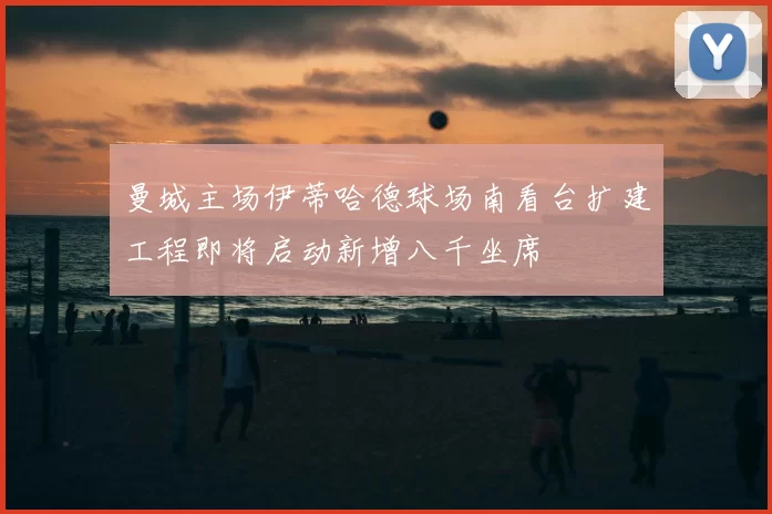曼城主场伊蒂哈德球场南看台扩建工程即将启动新增八千坐席
