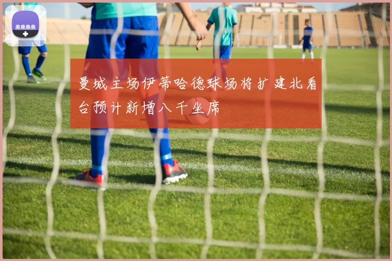 曼城主场伊蒂哈德球场将扩建北看台预计新增八千坐席