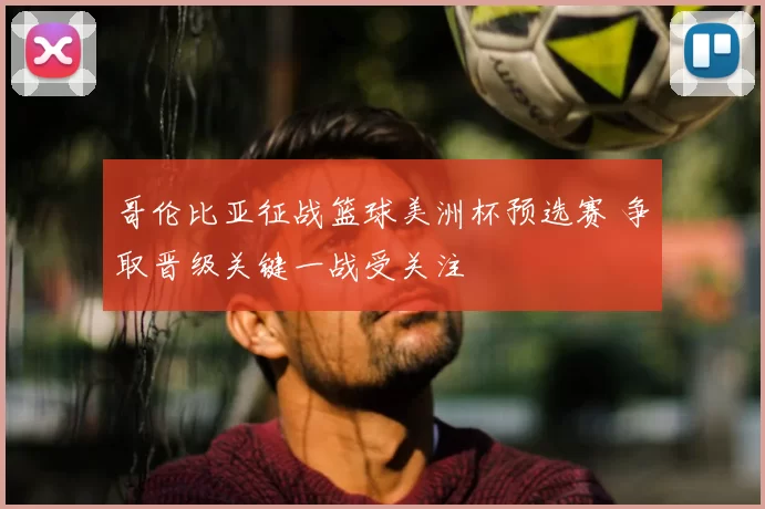 哥伦比亚征战篮球美洲杯预选赛 争取晋级关键一战受关注