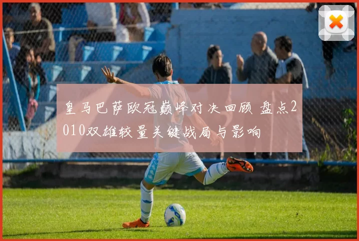 皇马巴萨欧冠巅峰对决回顾 盘点2010双雄较量关键战局与影响