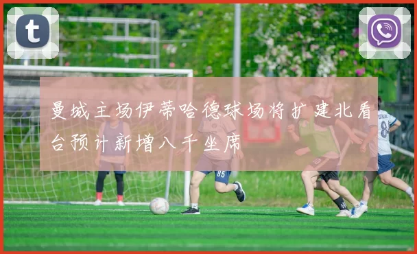 曼城主场伊蒂哈德球场将扩建北看台预计新增八千坐席