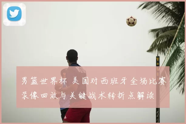 男篮世界杯 美国对西班牙全场比赛录像回放与关键战术转折点解读