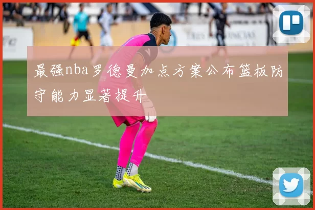 最强nba罗德曼加点方案公布篮板防守能力显著提升