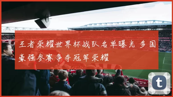 王者荣耀世界杯战队名单曝光 多国豪强参赛争夺冠军荣耀