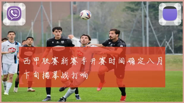 西甲联赛新赛季开赛时间确定八月下旬揭幕战打响