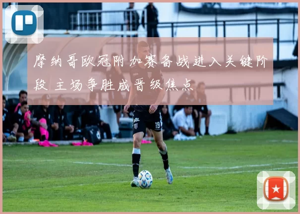 摩纳哥欧冠附加赛备战进入关键阶段 主场争胜成晋级焦点