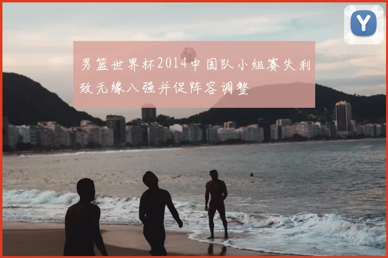 男篮世界杯2014中国队小组赛失利致无缘八强并促阵容调整