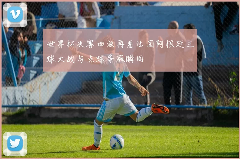 世界杯决赛回放再看法国阿根廷三球大战与点球争冠瞬间