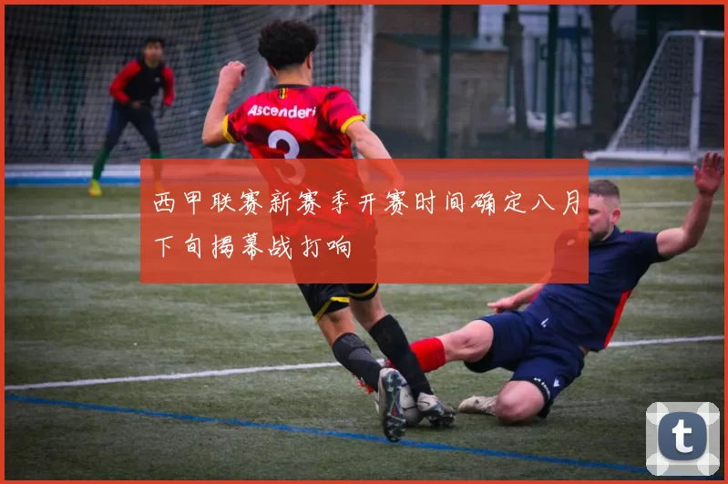 西甲联赛新赛季开赛时间确定八月下旬揭幕战打响