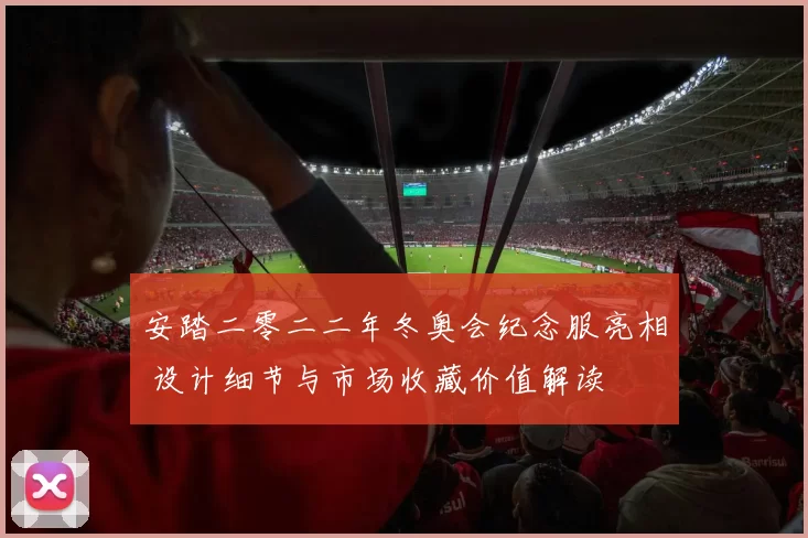 安踏二零二二年冬奥会纪念服亮相 设计细节与市场收藏价值解读