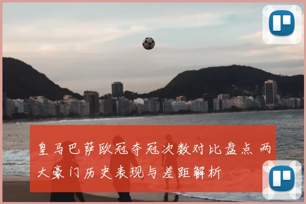 皇马巴萨欧冠夺冠次数对比盘点 两大豪门历史表现与差距解析