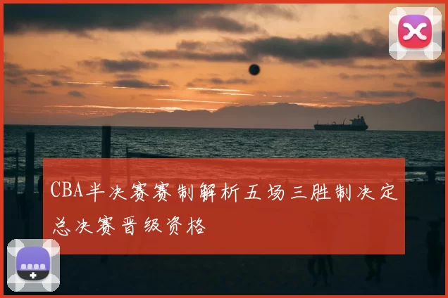 CBA半决赛赛制解析五场三胜制决定总决赛晋级资格