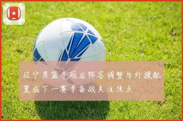 辽宁男篮夺冠后阵容调整与外援配置成下一赛季备战关注焦点